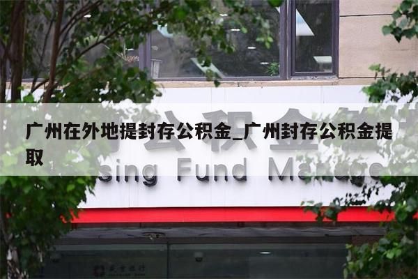 广州在外地提封存公积金_广州封存公积金提取