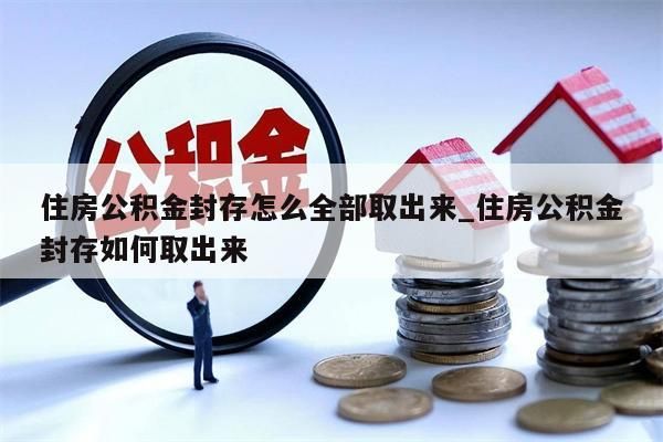 住房公积金封存怎么全部取出来_住房公积金封存如何取出来